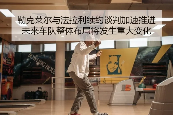 勒克莱尔与法拉利续约谈判加速推进 未来车队整体布局将发生重大变化